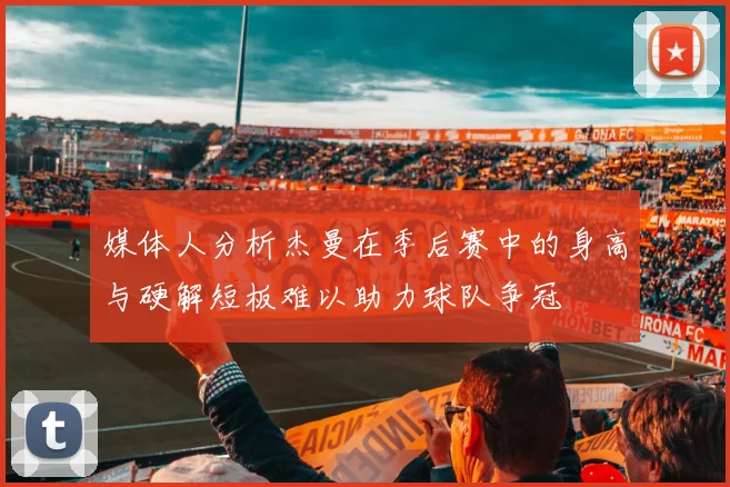 媒体人分析杰曼在季后赛中的身高与硬解短板难以助力球队争冠