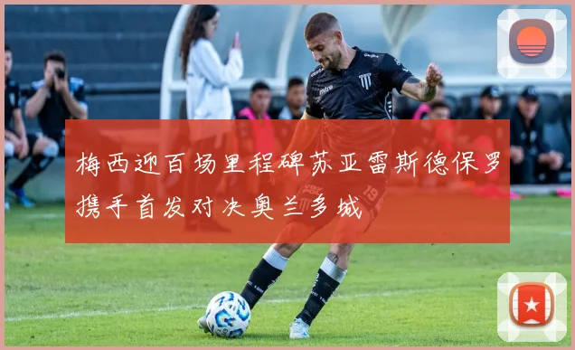 梅西迎百场里程碑苏亚雷斯德保罗携手首发对决奥兰多城