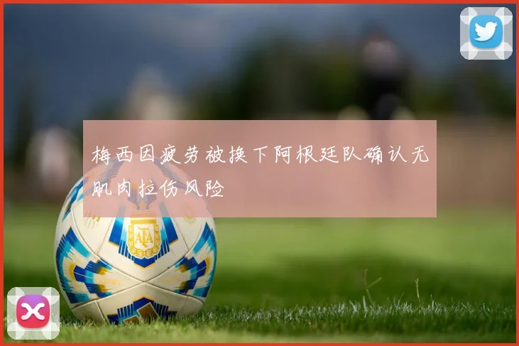梅西因疲劳被换下阿根廷队确认无肌肉拉伤风险