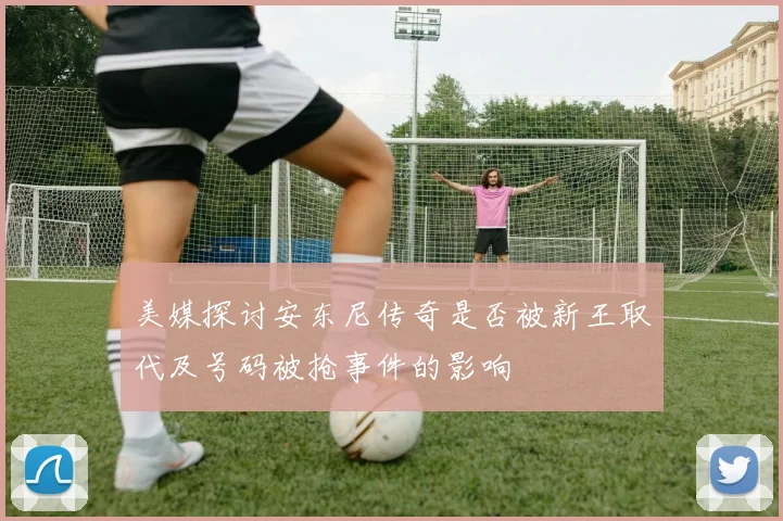 美媒探讨安东尼传奇是否被新王取代及号码被抢事件的影响
