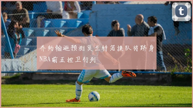 乔约翰逊预测莫兰特若换队将跻身NBA前五控卫行列