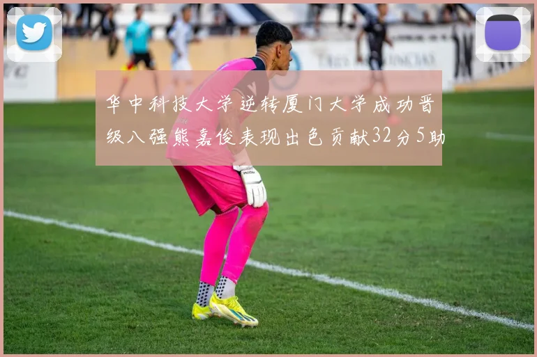 华中科技大学逆转厦门大学成功晋级八强熊嘉俊表现出色贡献32分5助攻5抢断