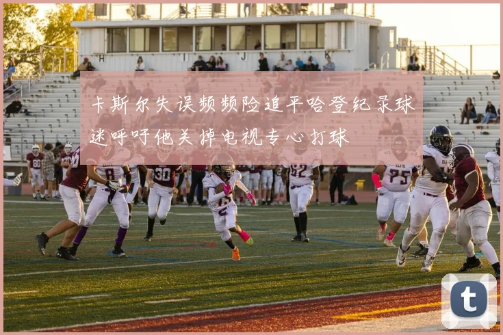 卡斯尔失误频频险追平哈登纪录球迷呼吁他关掉电视专心打球