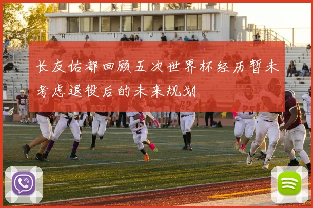 长友佑都回顾五次世界杯经历暂未考虑退役后的未来规划