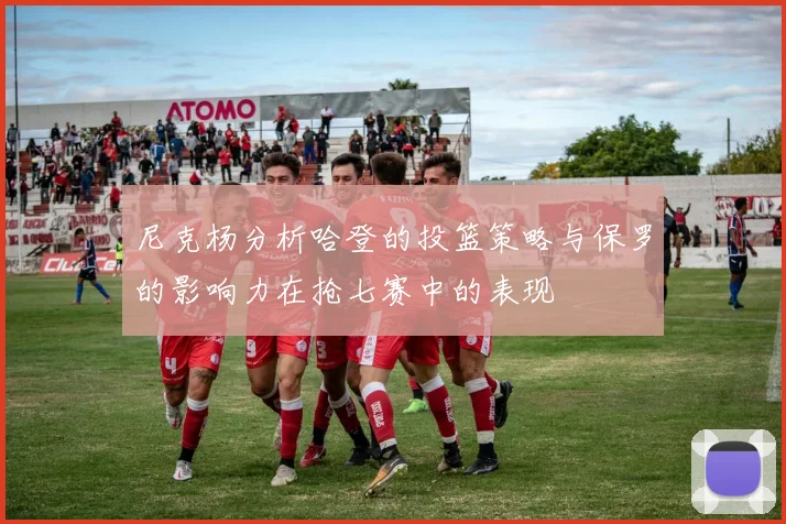 尼克杨分析哈登的投篮策略与保罗的影响力在抢七赛中的表现