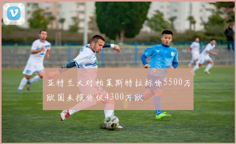 亚特兰大对帕莱斯特拉标价5500万欧国米报价仅4300万欧
