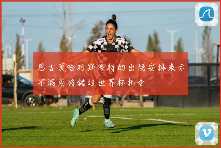 恩古莫哈对斯洛特的出场安排表示不满或将错过世界杯机会