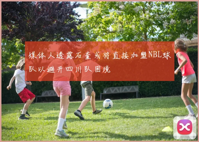 媒体人透露石奎或将直接加盟NBL球队以避开四川队困境