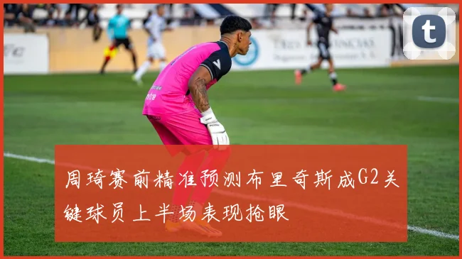 周琦赛前精准预测布里奇斯成G2关键球员上半场表现抢眼