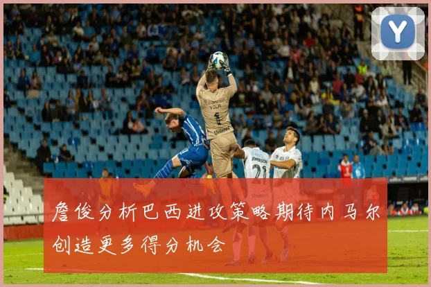 詹俊分析巴西进攻策略期待内马尔创造更多得分机会