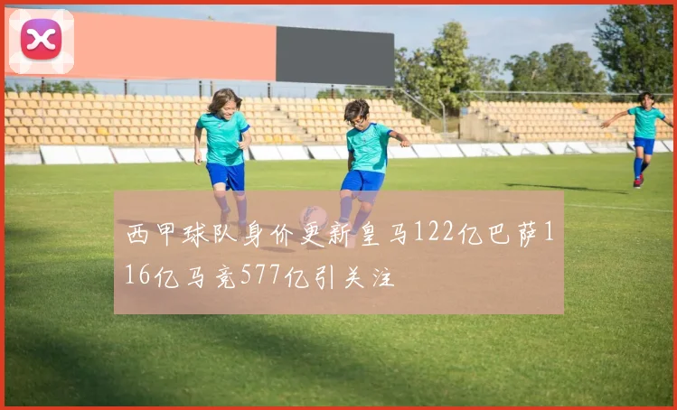 西甲球队身价更新皇马122亿巴萨116亿马竞577亿引关注