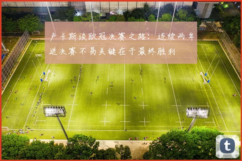 卢卡斯谈欧冠决赛之路：连续两年进决赛不易关键在于最终胜利