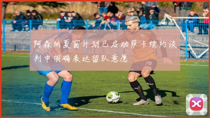 阿森纳夏窗计划已启动萨卡续约谈判中明确表达留队意愿