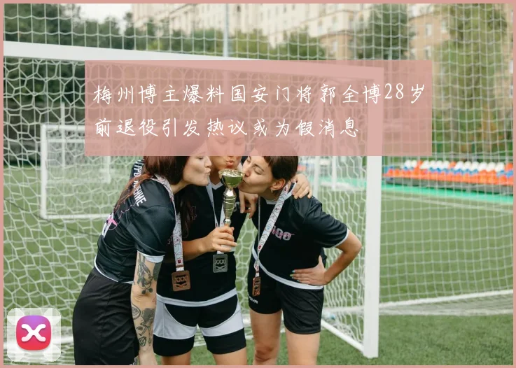 梅州博主爆料国安门将郭全博28岁前退役引发热议或为假消息