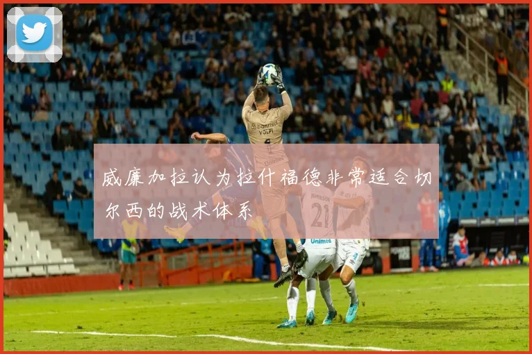 威廉加拉认为拉什福德非常适合切尔西的战术体系