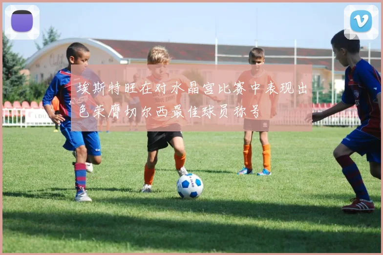 埃斯特旺在对水晶宫比赛中表现出色荣膺切尔西最佳球员称号