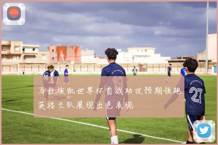 马杜埃凯世界杯首战助攻预期领跑英格兰队展现出色表现