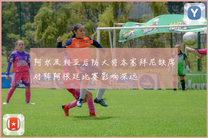 阿尔及利亚后防大将本塞拜尼缺席对阵阿根廷比赛影响深远