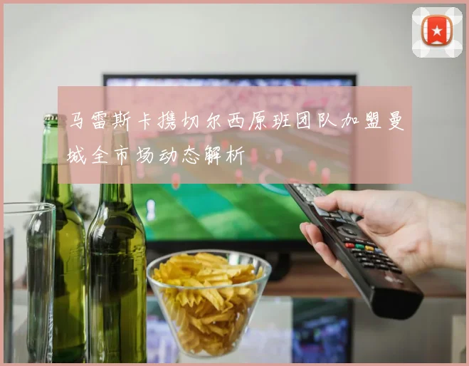 马雷斯卡携切尔西原班团队加盟曼城全市场动态解析