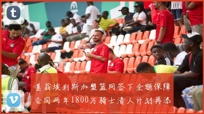 基翁埃利斯加盟篮网签下全额保障合同两年1800万骑士清人计划再添新动态