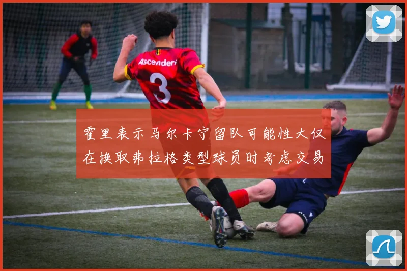 霍里表示马尔卡宁留队可能性大仅在换取弗拉格类型球员时考虑交易