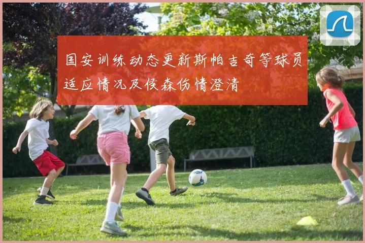 国安训练动态更新斯帕吉奇等球员适应情况及侯森伤情澄清