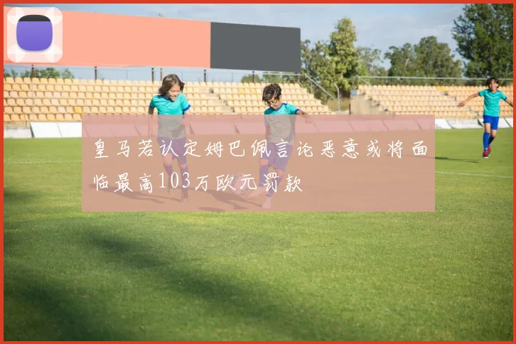 皇马若认定姆巴佩言论恶意或将面临最高103万欧元罚款
