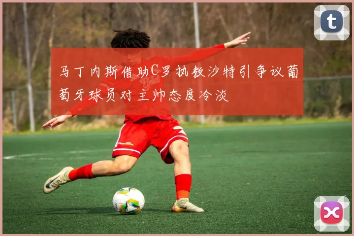 马丁内斯借助C罗执教沙特引争议葡萄牙球员对主帅态度冷淡