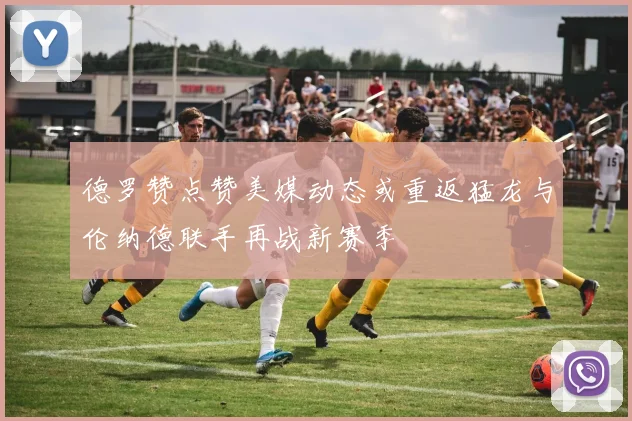 德罗赞点赞美媒动态或重返猛龙与伦纳德联手再战新赛季